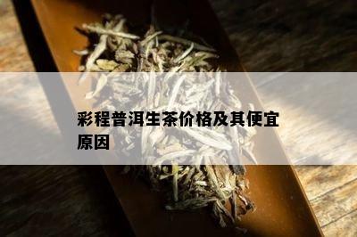 彩程普洱生茶价格及其便宜原因