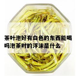 茶叶泡好有白色的东西能喝吗泡茶时的浮沫是什么