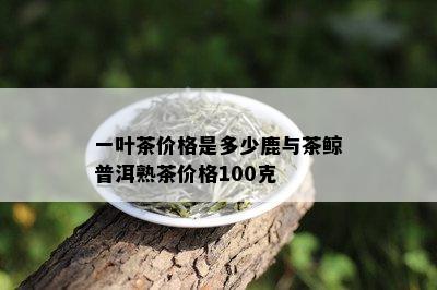 一叶茶价格是多少鹿与茶鲸普洱熟茶价格100克