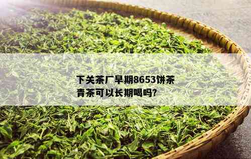 下关茶厂早期8653饼茶青茶可以长期喝吗？