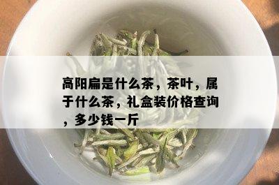 高阳扁是什么茶，茶叶，属于什么茶，礼盒装价格查询，多少钱一斤