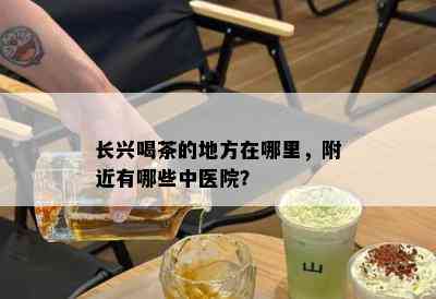 长兴喝茶的地方在哪里，附近有哪些中医院？