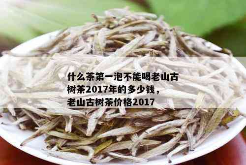 什么茶之一泡不能喝老山古树茶2017年的多少钱，老山古树茶价格2017