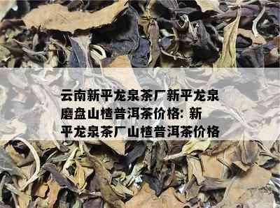 云南新平龙泉茶厂新平龙泉磨盘山楂普洱茶价格: 新平龙泉茶厂山楂普洱茶价格