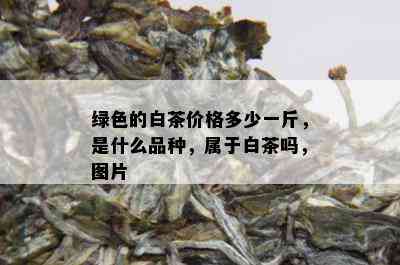 绿色的白茶价格多少一斤，是什么品种，属于白茶吗，图片