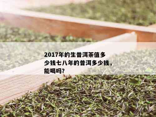 2017年的生普洱茶值多少钱七八年的普洱多少钱，能喝吗？