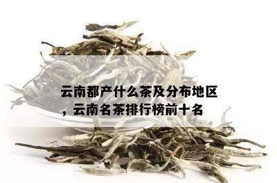 云南都产什么茶及分布地区，云南名茶排行榜前十名