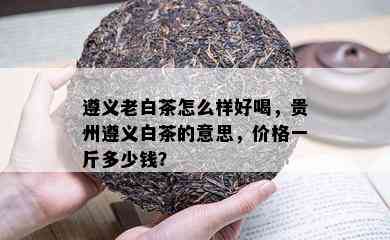 遵义老白茶怎么样好喝，贵州遵义白茶的意思，价格一斤多少钱？