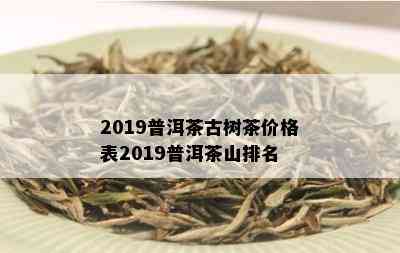 2019普洱茶古树茶价格表2019普洱茶山排名