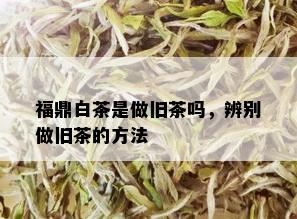 福鼎白茶是做旧茶吗，辨别做旧茶的方法