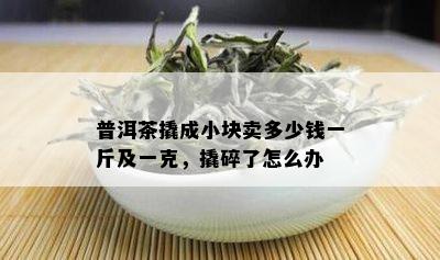 普洱茶撬成小块卖多少钱一斤及一克，撬碎了怎么办