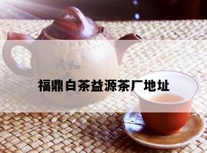 福鼎白茶益源茶厂地址