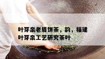 叶芽泉老眉饼茶，韵，福建叶芽泉工艺研究茶叶