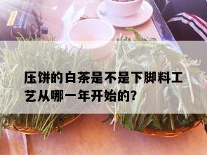 压饼的白茶是不是下脚料工艺从哪一年开始的？