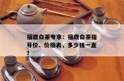 福鼎白茶专享：福鼎白茶指导价、价格表，多少钱一盒？