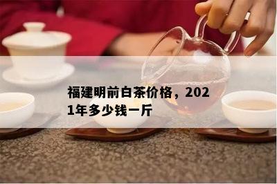 福建明前白茶价格，2021年多少钱一斤