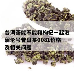 普洱茶能不能和枸杞一起泡澜沧号普洱茶0081价格及相关问题