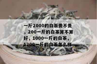 一斤2000的白茶贵不贵，200一斤的白茶算不算好，1000一斤的白茶，1200一斤的白茶怎么样