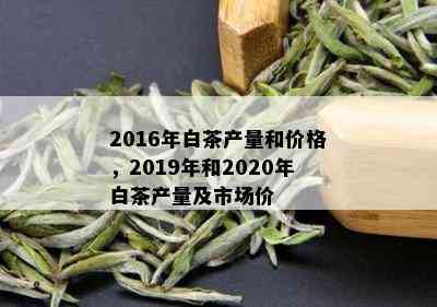 2016年白茶产量和价格，2019年和2020年白茶产量及市场价