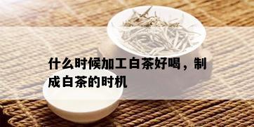 什么时候加工白茶好喝，制成白茶的时机