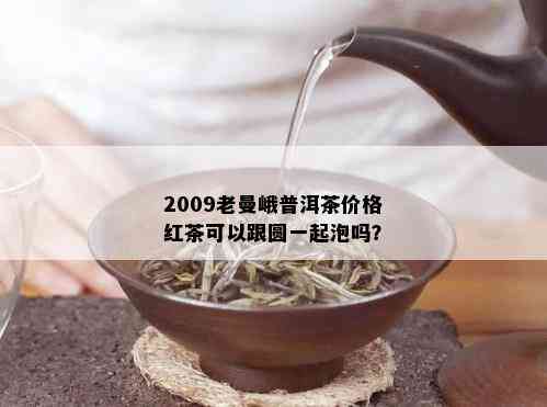 2009老曼峨普洱茶价格红茶可以跟圆一起泡吗？