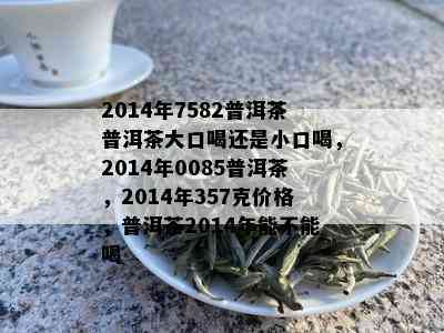 2014年7582普洱茶普洱茶大口喝还是小口喝，2014年0085普洱茶，2014年357克价格，普洱茶2014年能不能喝