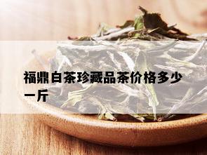 福鼎白茶珍藏品茶价格多少一斤