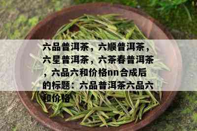 六品普洱茶，六顺普洱茶，六星普洱茶，六茶春普洱茶，六品六和价格nn合成后的标题：六品普洱茶六品六和价格