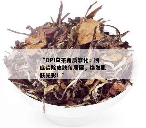 “OPI白茶角质软化：彻底清除皮肤角质层，焕发肌肤光彩！”