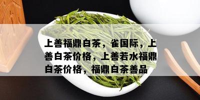 上善福鼎白茶，雀国际，上善白茶价格，上善若水福鼎白茶价格，福鼎白茶善品