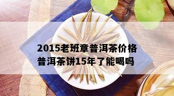 2015老班章普洱茶价格普洱茶饼15年了能喝吗