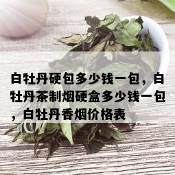 白牡丹硬包多少钱一包，白牡丹茶制硬盒多少钱一包，白牡丹香价格表