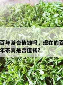 百年茶膏值钱吗，现在的百年茶膏是否值钱？