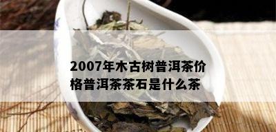 2007年木古树普洱茶价格普洱茶茶石是什么茶