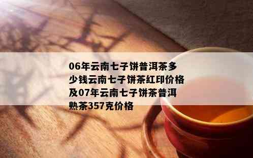 06年云南七子饼普洱茶多少钱云南七子饼茶红印价格及07年云南七子饼茶普洱熟茶357克价格