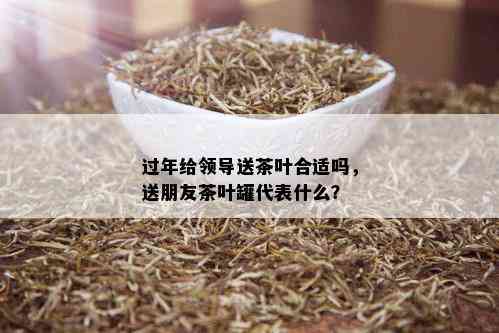 过年给领导送茶叶合适吗，送朋友茶叶罐代表什么？