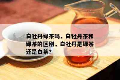 白牡丹绿茶吗，白牡丹茶和绿茶的区别，白牡丹是绿茶还是白茶?