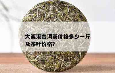 大渡港普洱茶价格多少一斤及茶叶价格？