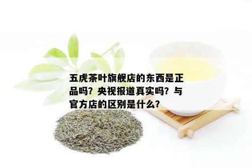 五虎茶叶旗舰店的东西是正品吗？央视报道真实吗？与官方店的区别是什么？