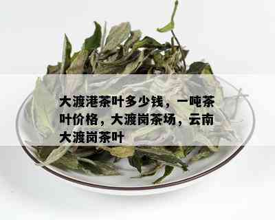 大渡港茶叶多少钱，一吨茶叶价格，大渡岗茶场，云南大渡岗茶叶