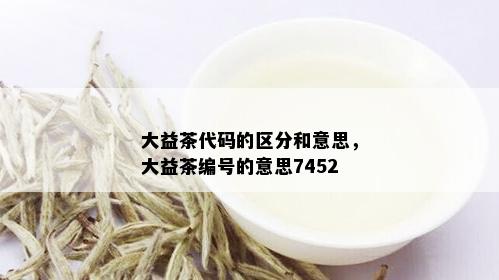 大益茶代码的区分和意思，大益茶编号的意思7452