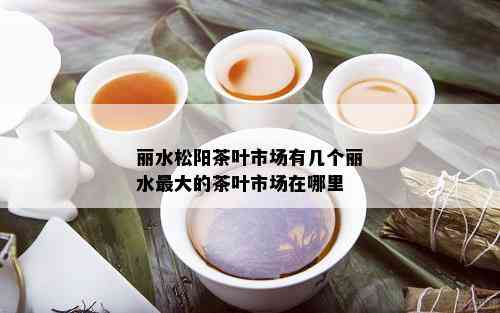 丽水松阳茶叶市场有几个丽水更大的茶叶市场在哪里