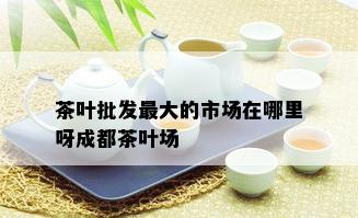 茶叶批发更大的市场在哪里呀成都茶叶场