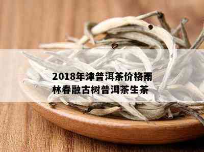 2018年津普洱茶价格雨林春融古树普洱茶生茶