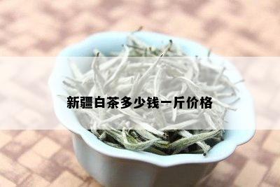 新疆白茶多少钱一斤价格