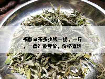 福鼎白茶多少钱一提，一斤，一盘？参考价，价格查询