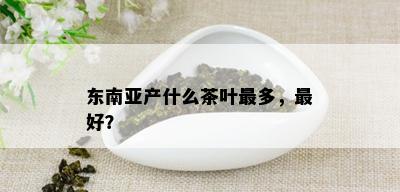 东南亚产什么茶叶最多，更好？