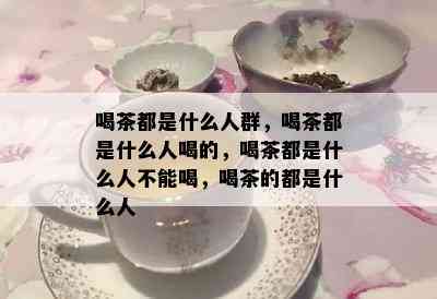 喝茶都是什么人群，喝茶都是什么人喝的，喝茶都是什么人不能喝，喝茶的都是什么人