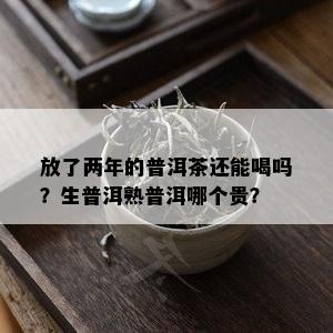 放了两年的普洱茶还能喝吗？生普洱熟普洱哪个贵？