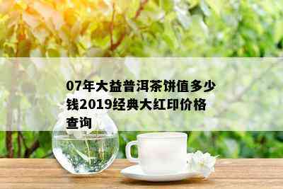 07年大益普洱茶饼值多少钱2019经典大红印价格查询